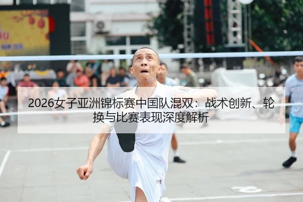 2026女子亚洲锦标赛中国队混双：战术创新、轮换与比赛表现深度解析